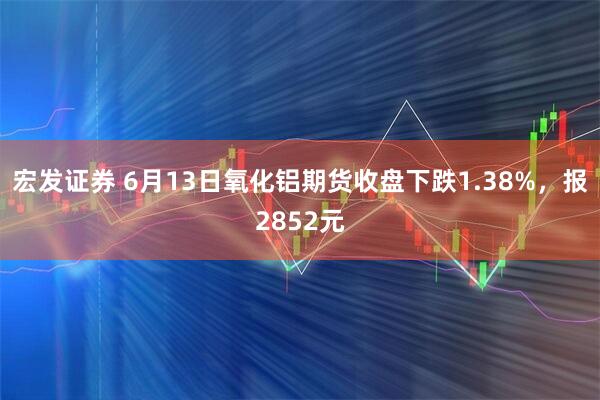 宏发证券 6月13日氧化铝期货收盘下跌1.38%，报2852元