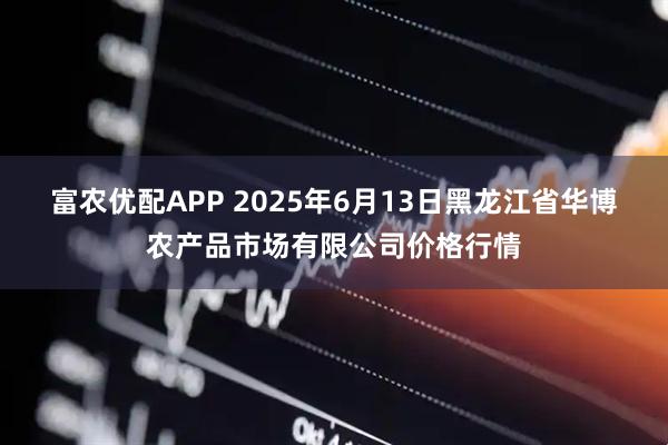 富农优配APP 2025年6月13日黑龙江省华博农产品市场有限公司价格行情