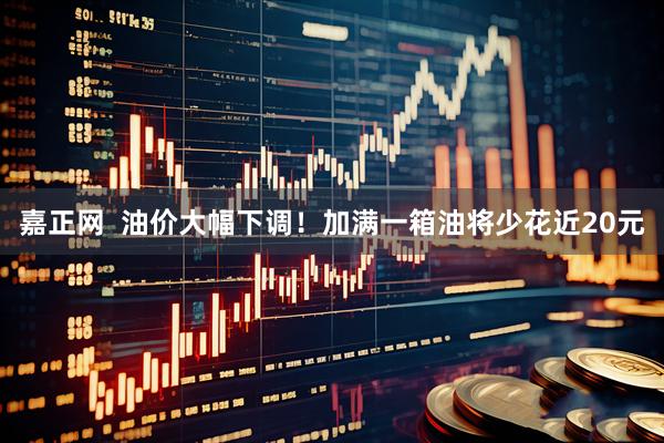 嘉正网  油价大幅下调！加满一箱油将少花近20元