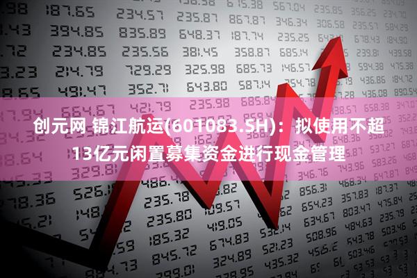 创元网 锦江航运(601083.SH)：拟使用不超13亿元闲置募集资金进行现金管理