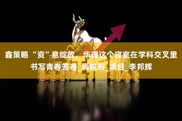 鑫策略 “资”意绽放，华理这个寝室在学科交叉里书写青春答卷_周锐珩_项目_李邦辉