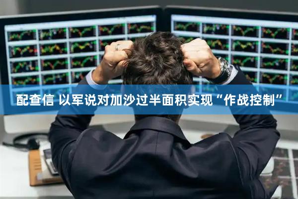 配查信 以军说对加沙过半面积实现“作战控制”