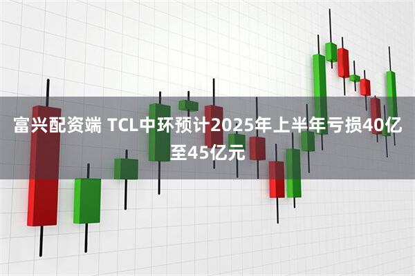 富兴配资端 TCL中环预计2025年上半年亏损40亿至45亿元