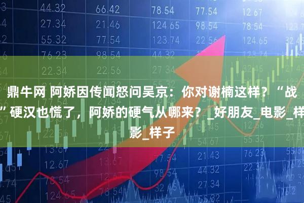 鼎牛网 阿娇因传闻怒问吴京：你对谢楠这样？“战狼”硬汉也慌了，阿娇的硬气从哪来？_好朋友_电影_样子