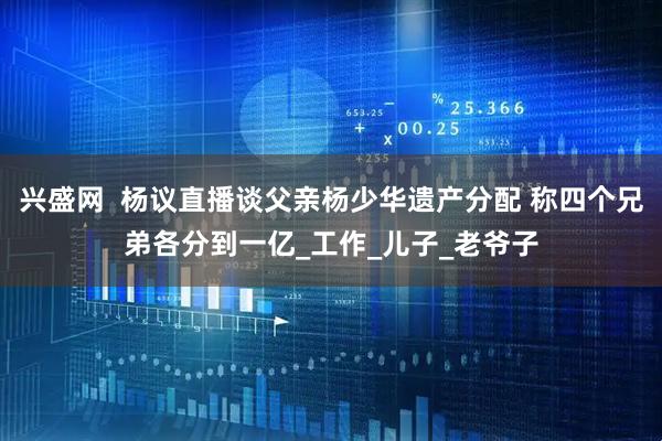 兴盛网  杨议直播谈父亲杨少华遗产分配 称四个兄弟各分到一亿_工作_儿子_老爷子