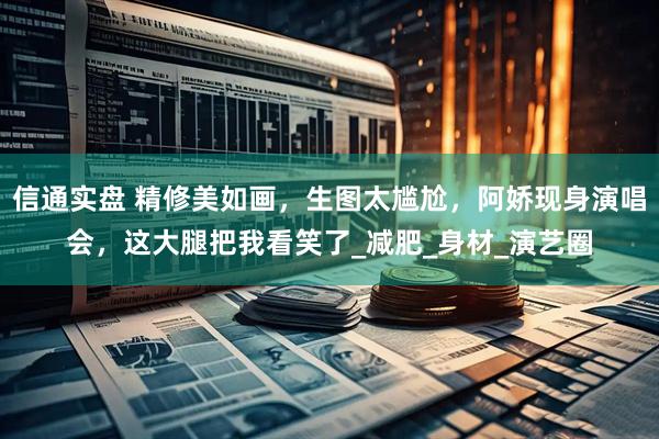 信通实盘 精修美如画，生图太尴尬，阿娇现身演唱会，这大腿把我看笑了_减肥_身材_演艺圈