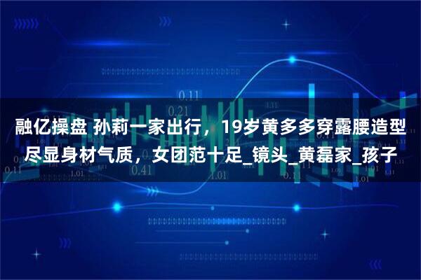 融亿操盘 孙莉一家出行，19岁黄多多穿露腰造型尽显身材气质，女团范十足_镜头_黄磊家_孩子