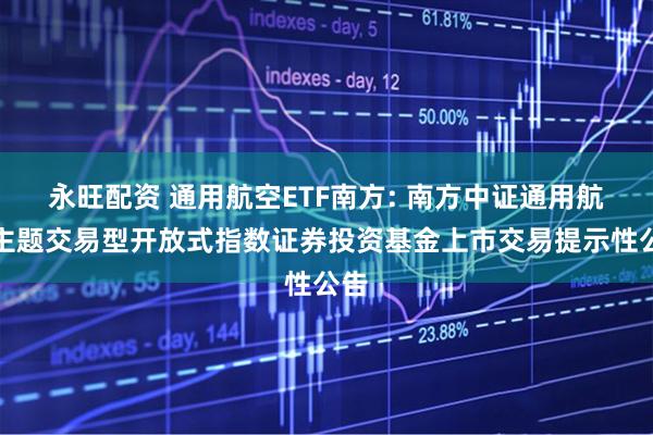 永旺配资 通用航空ETF南方: 南方中证通用航空主题交易型开放式指数证券投资基金上市交易提示性公告