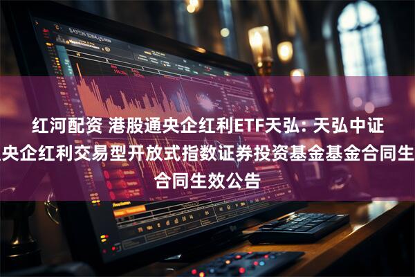 红河配资 港股通央企红利ETF天弘: 天弘中证港股通央企红利交易型开放式指数证券投资基金基金合同生效公告