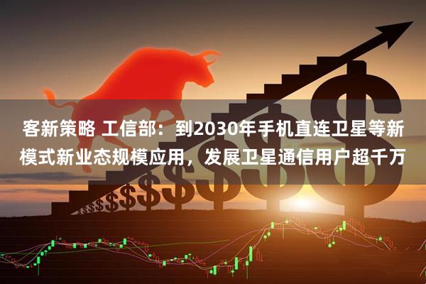 客新策略 工信部：到2030年手机直连卫星等新模式新业态规模应用，发展卫星通信用户超千万
