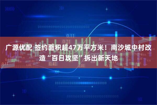 广源优配 签约面积超47万平方米！南沙城中村改造“百日攻坚”拆出新天地