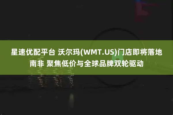 星速优配平台 沃尔玛(WMT.US)门店即将落地南非 聚焦低价与全球品牌双轮驱动