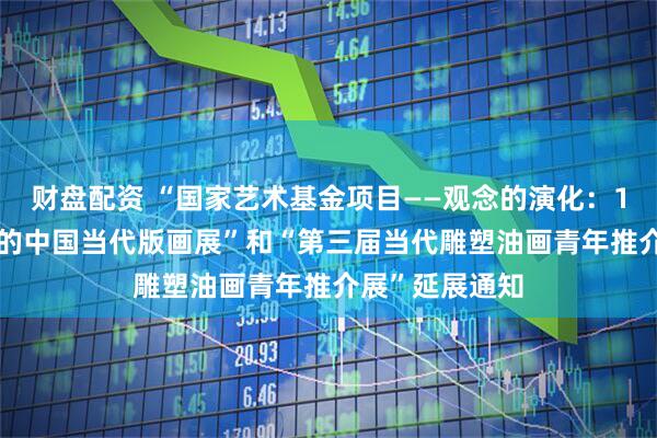 财盘配资 “国家艺术基金项目——观念的演化：1980年代以来的中国当代版画展”和“第三届当代雕塑油画青年推介展”延展通知
