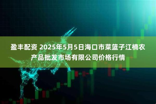 盈丰配资 2025年5月5日海口市菜篮子江楠农产品批发市场有限公司价格行情
