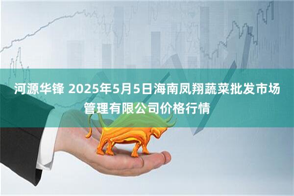 河源华锋 2025年5月5日海南凤翔蔬菜批发市场管理有限公司价格行情