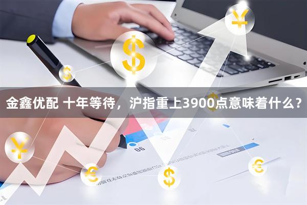金鑫优配 十年等待，沪指重上3900点意味着什么？