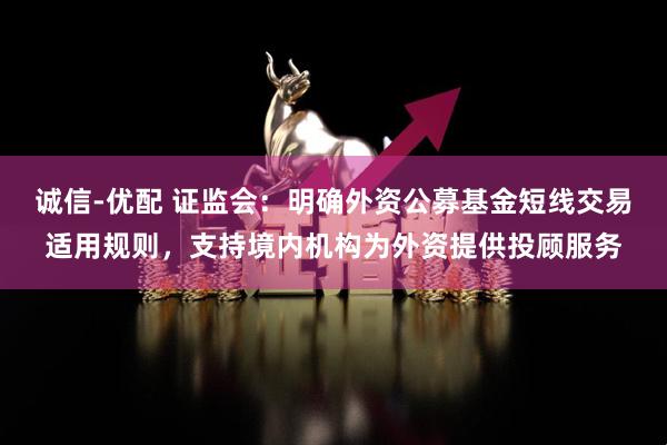 诚信-优配 证监会：明确外资公募基金短线交易适用规则，支持境内机构为外资提供投顾服务