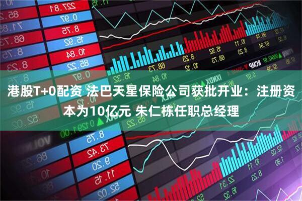 港股T+0配资 法巴天星保险公司获批开业：注册资本为10亿元 朱仁栋任职总经理