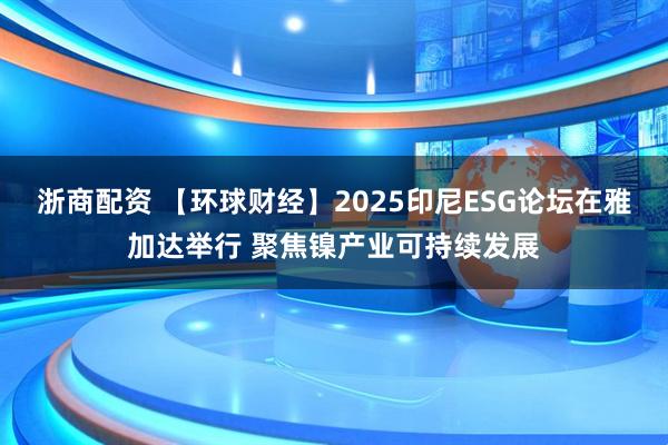 浙商配资 【环球财经】2025印尼ESG论坛在雅加达举行 聚焦镍产业可持续发展