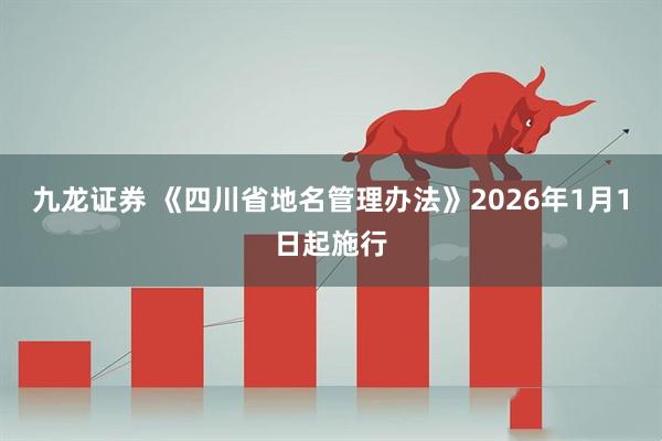 九龙证券 《四川省地名管理办法》2026年1月1日起施行