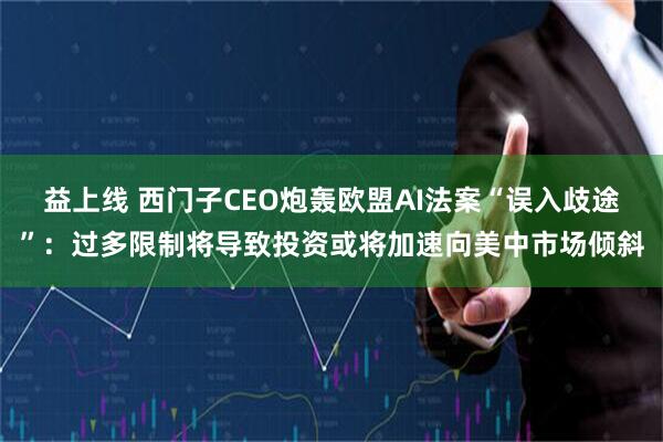 益上线 西门子CEO炮轰欧盟AI法案“误入歧途”：过多限制将导致投资或将加速向美中市场倾斜
